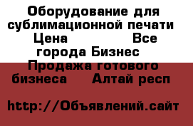 Оборудование для сублимационной печати › Цена ­ 110 000 - Все города Бизнес » Продажа готового бизнеса   . Алтай респ.